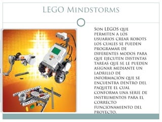 LEGO Mindstorms
Son LEGOS que
permiten a los
usuarios crear robots
los cuales se pueden
programar de
diferentes modos para
que ejecuten distintas
tareas que se le pueden
asignar mediante un
ladrillo de
información que se
encuentra dentro del
paquete el cual
conforma una serie de
instrumentos para el
correcto
funcionamiento del
proyecto.
 