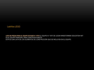 EL EQUIPO N.º 9797 DE LEGO® MINDSTORMS® EDUCATION NXT
ES EL EQUIPO PRINCIPAL PARA CONSTRUIR ROBOTS.
ESTA ES UNA LISTA DE LOS ELEMENTOS DE CONSTRUCCIÓN QUE SE INCLUYEN EN EL EQUIPO.
Ladrillos LEGO
 