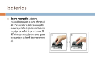 baterías


Batería recargable: La batería
recargable encaja en la parte inferior del
NXT. Para instalar la batería recargable,
mueva la pestaña de plástico del lado con
su pulgar para abrir la parte trasera. El
NXT viene con una cobertura extra que se
usa cuando se utilizan 6 baterías tamaño
AA.

 