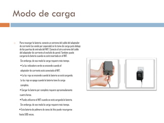 Modo de carga


Para recargar la batería, conecte un extremo del cable del adaptador
de corriente (se vende por separado) en la toma de carga justo debajo
de los puertos de entrada del NXT. Conecte el otro extremo del cable
del adaptador de corriente al enchufe de pared. También puede
cargarse la batería cuando no esté insertada en el NXT.
Sin embargo, de ese modo la carga requiere más tiempo.
• La luz indicadora verde se enciende cuando el

adaptador de corriente está conectado al NXT.
• La luz roja se enciende cuando la batería se está cargando.
La luz roja se apaga cuando la batería tiene la carga
completa.
• Cargar la batería por completo requiere aproximadamente
cuatro horas.

• Puede utilizarse el NXT cuando se está cargando la batería.
Sin embargo, de ese modo la carga requiere más tiempo.
• Esta batería de polímero de iones de litio puede recargarse
hasta 500 veces.

 