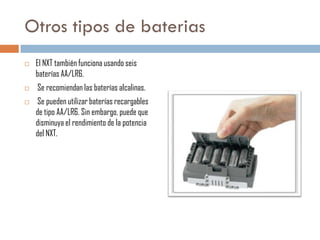 Otros tipos de baterias





El NXT también funciona usando seis
baterías AA/LR6.
Se recomiendan las baterías alcalinas.
Se pueden utilizar baterías recargables
de tipo AA/LR6. Sin embargo, puede que
disminuya el rendimiento de la potencia
del NXT.

 