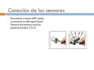Conexión de los sensores


Para conectar un sensor al NXT, conecte
un extremo de un cable negro al sensor.
Conecte el otro extremo a uno de los
puertos de entrada (1, 2, 3 o 4).

 