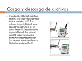 Carga y descarga de archivos


El puerto USB y el Bluetooth inalámbrico
se utilizan para cargar y descargar datos
entre su ordenador y el NXT. Si su
ordenador dispone de Bluetooth, puede
descargar los programas al NXT sin
utilizar el cable USB. Si su ordenador no
dispone de Bluetooth, debe utilizar el
cable USB o adquirir un dispositivo
Bluetooth externo para su ordenador.
(Lea más sobre la conexión inalámbrica
Bluetooth en las páginas 37 a 46).

 