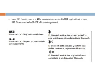 

Icono USB :Cuando conecta el NXT a un ordenador con un cable USB, se visualizará el icono
USB. Si desconecta el cable USB, el icono desaparecerá.

 