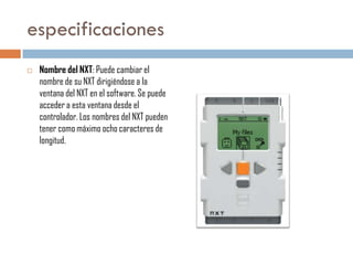 especificaciones


Nombre del NXT: Puede cambiar el
nombre de su NXT dirigiéndose a la
ventana del NXT en el software. Se puede
acceder a esta ventana desde el
controlador. Los nombres del NXT pueden
tener como máximo ocho caracteres de
longitud.

 