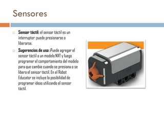 Sensores




Sensor táctil: el sensor táctil es un
interruptor: puede presionarse o
liberarse.
Sugerencias de uso :Puede agregar el
sensor táctil a un modelo NXT y luego
programar el comportamiento del modelo
para que cambie cuando se presiona o se
libera el sensor táctil. En el Robot
Educator se incluye la posibilidad de
programar ideas utilizando el sensor
táctil.

 