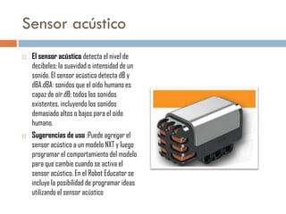Sensor acústico




El sensor acústico detecta el nivel de
decibeles: la suavidad o intensidad de un
sonido. El sensor acústico detecta dB y
dBA.dBA: sonidos que el oído humano es
capaz de oír.dB: todos los sonidos
existentes, incluyendo los sonidos
demasiado altos o bajos para el oído
humano.
Sugerencias de uso :Puede agregar el
sensor acústico a un modelo NXT y luego
programar el comportamiento del modelo
para que cambie cuando se activa el
sensor acústico. En el Robot Educator se
incluye la posibilidad de programar ideas
utilizando el sensor acústico

 