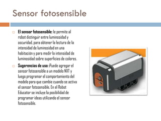 Sensor fotosensible




El sensor fotosensible: le permite al
robot distinguir entre luminosidad y
oscuridad, para obtener la lectura de la
intensidad de luminosidad en una
habitación y para medir la intensidad de
luminosidad sobre superficies de colores.
Sugerencias de uso :Puede agregar el
sensor fotosensible a un modelo NXT y
luego programar el comportamiento del
modelo para que cambie cuando se activa
el sensor fotosensible. En el Robot
Educator se incluye la posibilidad de
programar ideas utilizando el sensor
fotosensible.

 