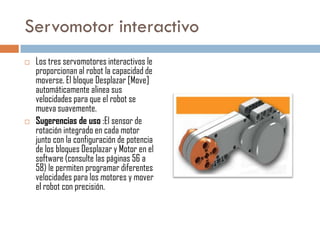 Servomotor interactivo




Los tres servomotores interactivos le
proporcionan al robot la capacidad de
moverse. El bloque Desplazar [Move]
automáticamente alinea sus
velocidades para que el robot se
mueva suavemente.
Sugerencias de uso :El sensor de
rotación integrado en cada motor
junto con la configuración de potencia
de los bloques Desplazar y Motor en el
software (consulte las páginas 56 a
58) le permiten programar diferentes
velocidades para los motores y mover
el robot con precisión.

 