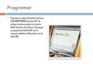 Programar


Programe su robot utilizando el software
LEGO MINDSTORMS Education NXT. Se
incluyen muchos ejemplos en la parte
Robot Educator del software. Descargue
su programa al ladrillo NXT con la
conexión inalámbrica Bluetooth o con el
cable USB

 