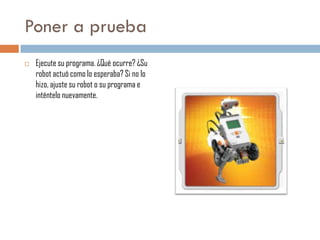 Poner a prueba


Ejecute su programa. ¿Qué ocurre? ¿Su
robot actuó como lo esperaba? Si no lo
hizo, ajuste su robot o su programa e
inténtelo nuevamente.

 