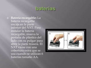 

Batería recargable: La
batería recargable
encaja en la parte
inferior del NXT. Para
instalar la batería
recargable, mueva la
pestaña de plástico del
lado con su pulgar para
abrir la parte trasera. El
NXT viene con una
cobertura extra que se
usa cuando se utilizan 6
baterías tamaño AA.

 