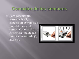 

Para conectar un
sensor al NXT,
conecte un extremo de
un cable negro al
sensor. Conecte el otro
extremo a uno de los
puertos de entrada (1,
2, 3 o 4).

 