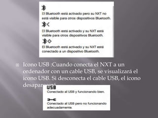 

Icono USB :Cuando conecta el NXT a un
ordenador con un cable USB, se visualizará el
icono USB. Si desconecta el cable USB, el icono
desaparecerá.

 