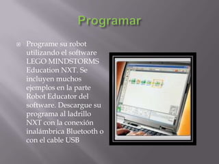 

Programe su robot
utilizando el software
LEGO MINDSTORMS
Education NXT. Se
incluyen muchos
ejemplos en la parte
Robot Educator del
software. Descargue su
programa al ladrillo
NXT con la conexión
inalámbrica Bluetooth o
con el cable USB

 