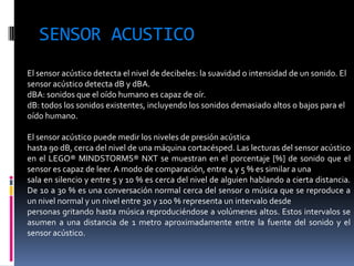 SENSOR ACUSTICO 
El sensor acústico detecta el nivel de decibeles: la suavidad o intensidad de un sonido. El sensor acústico detecta dB y dBA. 
dBA: sonidos que el oído humano es capaz de oír. 
dB: todos los sonidos existentes, incluyendo los sonidos demasiado altos o bajos para el oído humano. 
El sensor acústico puede medir los niveles de presión acústica 
hasta 90 dB, cerca del nivel de una máquina cortacésped. Las lecturas del sensor acústico en el LEGO® MINDSTORMS® NXT se muestran en el porcentaje [%] de sonido que el sensor es capaz de leer. A modo de comparación, entre 4 y 5 % es similar a una 
sala en silencio y entre 5 y 10 % es cerca del nivel de alguien hablando a cierta distancia. De 10 a 30 % es una conversación normal cerca del sensor o música que se reproduce a un nivel normal y un nivel entre 30 y 100 % representa un intervalo desde 
personas gritando hasta música reproduciéndose a volúmenes altos. Estos intervalos se asumen a una distancia de 1 metro aproximadamente entre la fuente del sonido y el sensor acústico.  