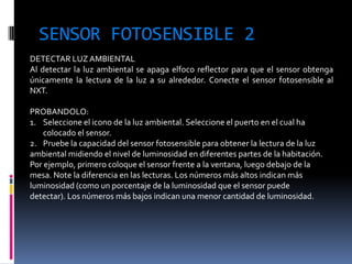 SENSOR FOTOSENSIBLE 2 
DETECTAR LUZ AMBIENTAL Al detectar la luz ambiental se apaga elfoco reflector para que el sensor obtenga únicamente la lectura de la luz a su alrededor. Conecte el sensor fotosensible al NXT. PROBANDOLO: 
1.Seleccione el icono de la luz ambiental. Seleccione el puerto en el cual ha colocado el sensor. 
2.Pruebe la capacidad del sensor fotosensible para obtener la lectura de la luz ambiental midiendo el nivel de luminosidad en diferentes partes de la habitación. Por ejemplo, primero coloque el sensor frente a la ventana, luego debajo de la mesa. Note la diferencia en las lecturas. Los números más altos indican más luminosidad (como un porcentaje de la luminosidad que el sensor puede detectar). Los números más bajos indican una menor cantidad de luminosidad.  