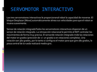 SERVOMOTOR INTERACTIVO 
Los tres servomotores interactivos le proporcionanal robot la capacidad de moverse. El bloque Desplazar [Move] automáticamente alinea sus velocidades para que el robot se mueva suavemente. 
Sensor de rotación integradoTodos los servomotores interactivos disponen de un sensor de rotación integrado. La retroacción rotacional le permite al NXT controlar los movimientos de forma muy precisa. El sensorde rotación integrado mide las rotaciones del motor en grados (precisión de +/- un grado) o en rotaciones completas. Una rotación son 360 grados, por lo tanto si configura el motor para que gire 180 grados, la pieza central de la rueda realizará medio giro.  