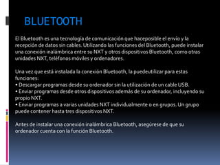 BLUETOOTH 
El Bluetooth es una tecnología de comunicación que haceposible el envío y la recepción de datos sin cables. Utilizando las funciones del Bluetooth, puede instalar una conexión inalámbrica entre su NXT y otros dispositivos Bluetooth, como otras unidades NXT, teléfonos móviles y ordenadores. 
Una vez que está instalada la conexión Bluetooth, la puedeutilizar para estas funciones: 
• Descargar programas desde su ordenador sin la utilización de un cable USB. 
• Enviar programas desde otros dispositivos además de su ordenador, incluyendo su propio NXT. 
• Enviar programas a varias unidades NXT individualmente o en grupos. Un grupo puede contener hasta tres dispositivos NXT. 
Antes de instalar una conexión inalámbrica Bluetooth, asegúrese de que su ordenador cuenta con la función Bluetooth. 