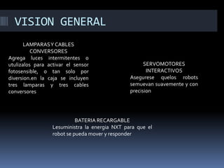 VISION GENERAL 
LAMPARAS Y CABLES CONVERSORES 
Agrega luces intermitentes o utulizalos para activar el sensor fotosensible, o tan solo por diversion.en la caja se incluyen tres lamparas y tres cables conversores 
SERVOMOTORES INTERACTIVOS 
Asegurese quelos robots semuevan suavemente y con precision 
BATERIA RECARGABLE 
Lesuministra la energia NXT para que el robot se pueda mover y responder  