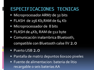ESPECIFICACIONES TECNICAS 
Microprocesador ARM7 de 32 bits 
FLASH de 256 Kb,RAM de 64 Kb 
Microprocessador de 8 bits 
FLASH de 4Kb, RAM de 512 byte 
Comunicación inalambrica Bluetooth, compatible con Bluetooth calse llV 2.0 
Puerto USB 2.0 
Pantalla de matriz depuntos 60x100 pixeles 
Fuente de alimentacion: bateria de litio recargable o seis baterias AA  