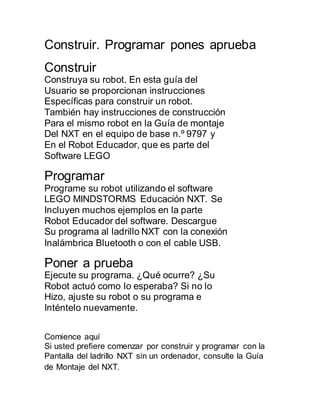 Construir. Programar pones aprueba 
Construir 
Construya su robot. En esta guía del 
Usuario se proporcionan instrucciones 
Específicas para construir un robot. 
También hay instrucciones de construcción 
Para el mismo robot en la Guía de montaje 
Del NXT en el equipo de base n.º 9797 y 
En el Robot Educador, que es parte del 
Software LEGO 
Programar 
Programe su robot utilizando el software 
LEGO MINDSTORMS Educación NXT. Se 
Incluyen muchos ejemplos en la parte 
Robot Educador del software. Descargue 
Su programa al ladrillo NXT con la conexión 
Inalámbrica Bluetooth o con el cable USB. 
Poner a prueba 
Ejecute su programa. ¿Qué ocurre? ¿Su 
Robot actuó como lo esperaba? Si no lo 
Hizo, ajuste su robot o su programa e 
Inténtelo nuevamente. 
Comience aquí 
Si usted prefiere comenzar por construir y programar con la 
Pantalla del ladrillo NXT sin un ordenador, consulte la Guía 
de Montaje del NXT. 
 