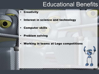Educational Benefits
• Creativity
• Interest in science and technology
• Computer skills
• Problem solving
• Working in teams at Lego competitions
 
