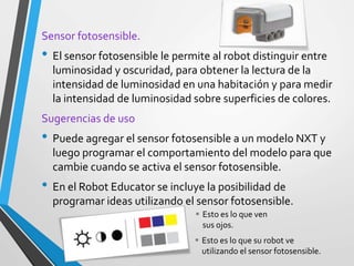Sensor fotosensible.
• El sensor fotosensible le permite al robot distinguir entre
luminosidad y oscuridad, para obtener la lectura de la
intensidad de luminosidad en una habitación y para medir
la intensidad de luminosidad sobre superficies de colores.
Sugerencias de uso
• Puede agregar el sensor fotosensible a un modelo NXT y
luego programar el comportamiento del modelo para que
cambie cuando se activa el sensor fotosensible.
• En el Robot Educator se incluye la posibilidad de
programar ideas utilizando el sensor fotosensible.
 Esto es lo que ven
sus ojos.
 Esto es lo que su robot ve
utilizando el sensor fotosensible.
 