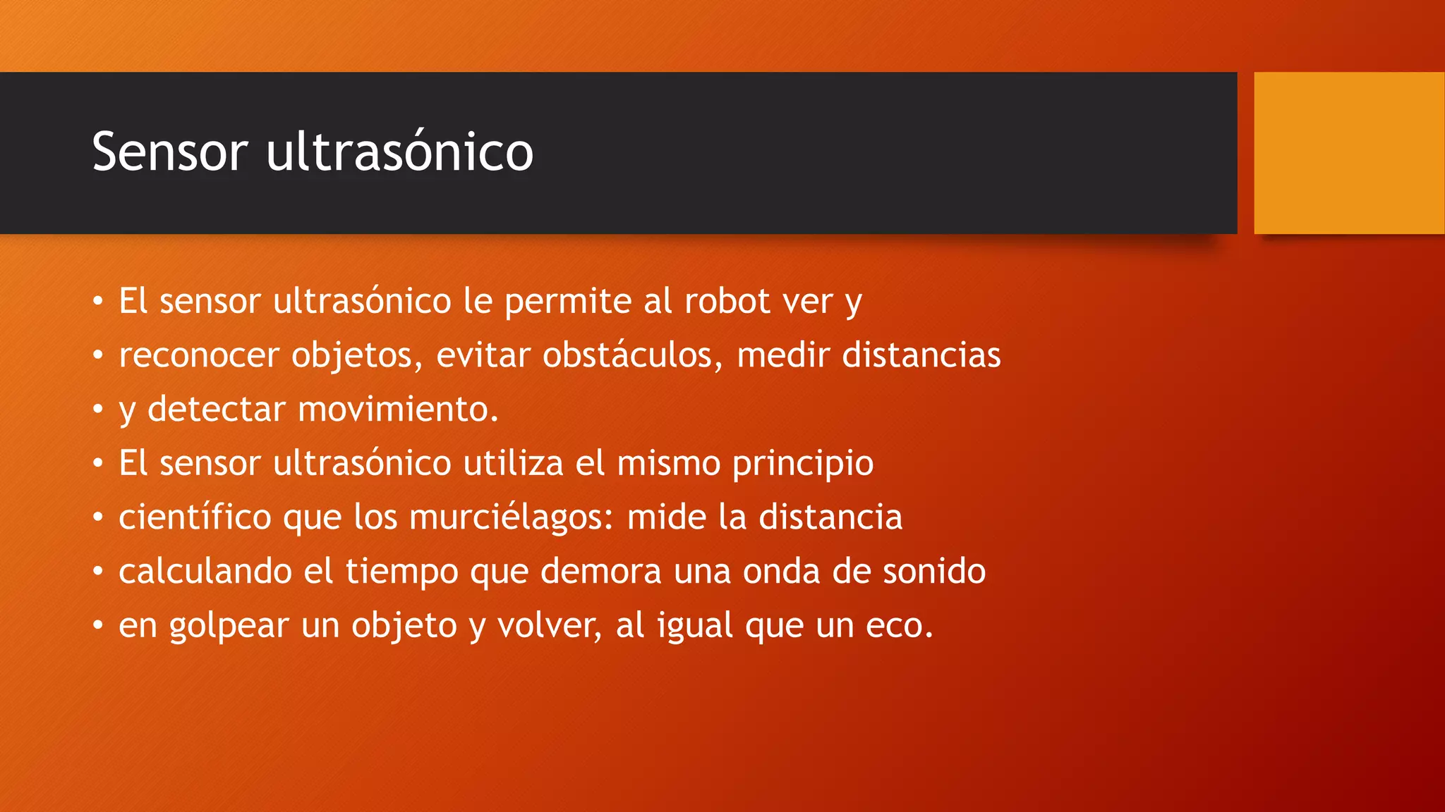 Sensor ultrasónico 
• El sensor ultrasónico le permite al robot ver y 
• reconocer objetos, evitar obstáculos, medir distancias 
• y detectar movimiento. 
• El sensor ultrasónico utiliza el mismo principio 
• científico que los murciélagos: mide la distancia 
• calculando el tiempo que demora una onda de sonido 
• en golpear un objeto y volver, al igual que un eco. 
 