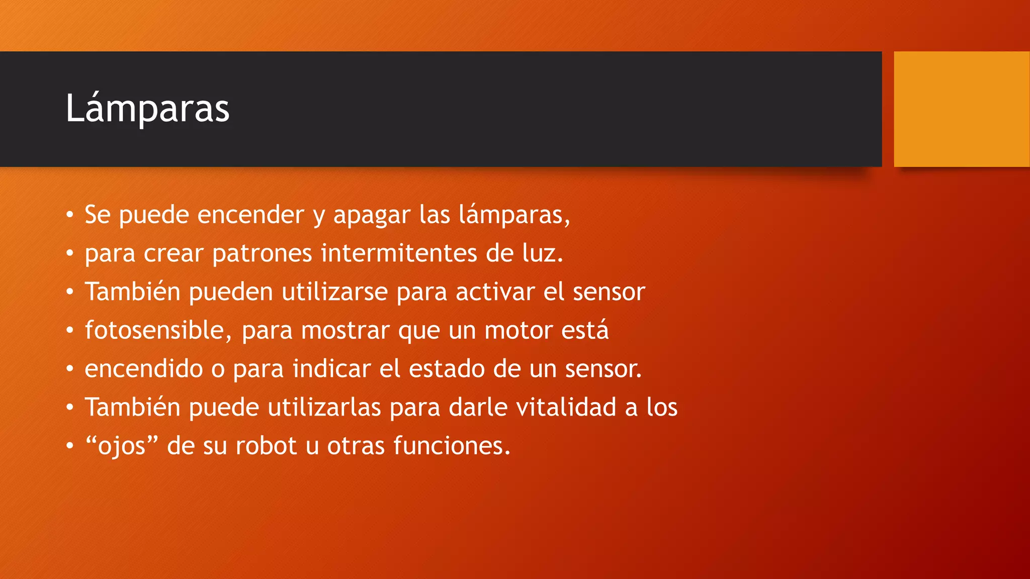 Lámparas 
• Se puede encender y apagar las lámparas, 
• para crear patrones intermitentes de luz. 
• También pueden utilizarse para activar el sensor 
• fotosensible, para mostrar que un motor está 
• encendido o para indicar el estado de un sensor. 
• También puede utilizarlas para darle vitalidad a los 
• “ojos” de su robot u otras funciones. 
 