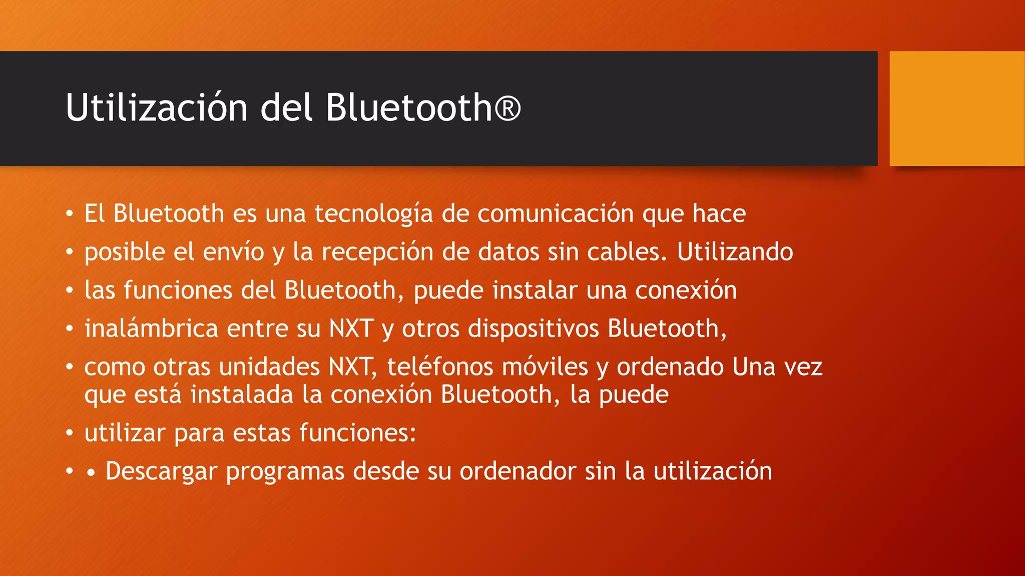 Utilización del Bluetooth® 
• El Bluetooth es una tecnología de comunicación que hace 
• posible el envío y la recepción de datos sin cables. Utilizando 
• las funciones del Bluetooth, puede instalar una conexión 
• inalámbrica entre su NXT y otros dispositivos Bluetooth, 
• como otras unidades NXT, teléfonos móviles y ordenado Una vez 
que está instalada la conexión Bluetooth, la puede 
• utilizar para estas funciones: 
• • Descargar programas desde su ordenador sin la utilización 
