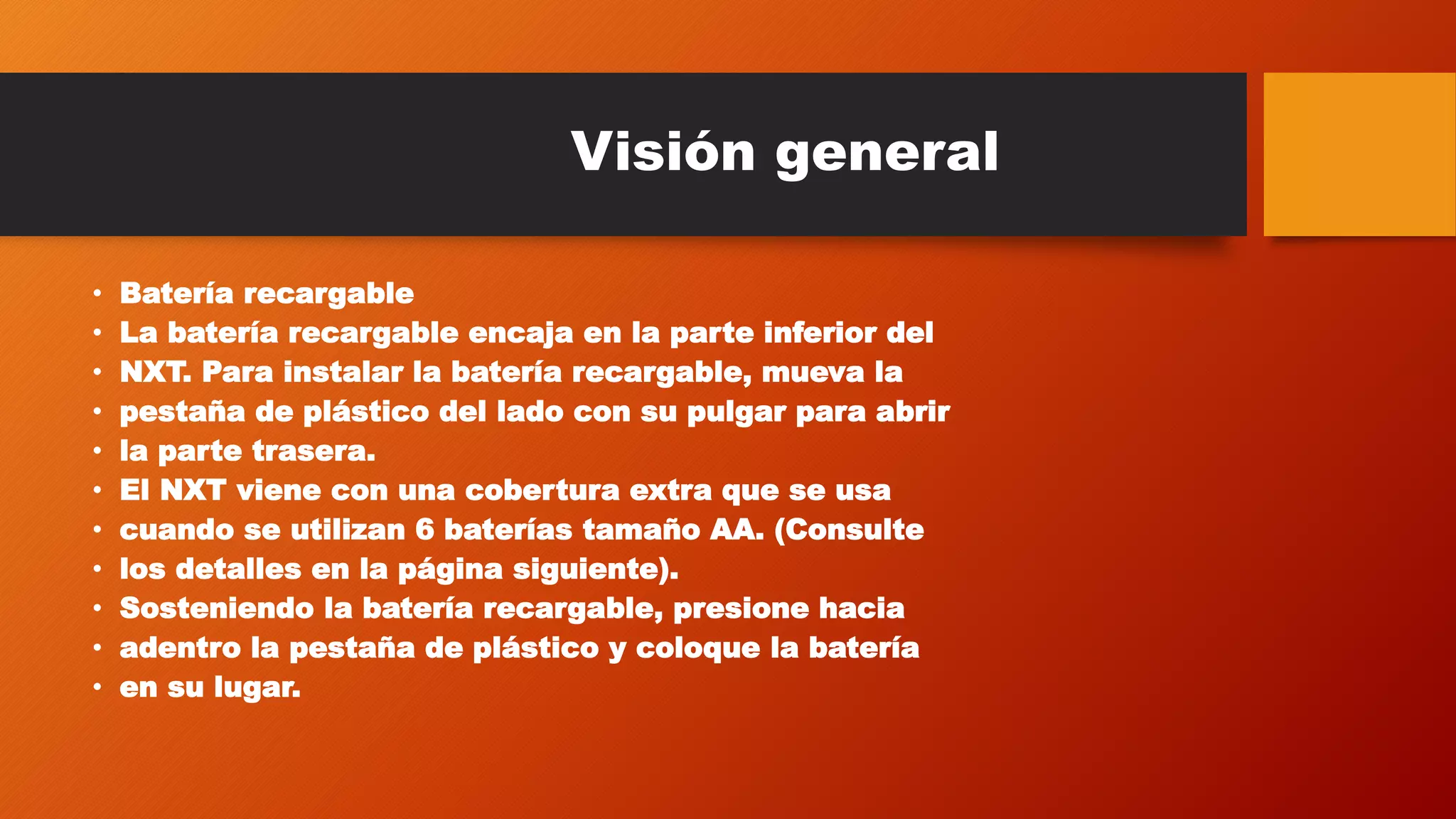 Visión general 
• Batería recargable 
• La batería recargable encaja en la parte inferior del 
• NXT. Para instalar la batería recargable, mueva la 
• pestaña de plástico del lado con su pulgar para abrir 
• la parte trasera. 
• El NXT viene con una cobertura extra que se usa 
• cuando se utilizan 6 baterías tamaño AA. (Consulte 
• los detalles en la página siguiente). 
• Sosteniendo la batería recargable, presione hacia 
• adentro la pestaña de plástico y coloque la batería 
• en su lugar. 
 