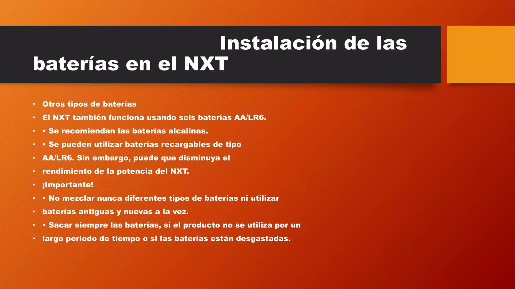 Instalación de las 
baterías en el NXT 
• Otros tipos de baterías 
• El NXT también funciona usando seis baterías AA/LR6. 
• • Se recomiendan las baterías alcalinas. 
• • Se pueden utilizar baterías recargables de tipo 
• AA/LR6. Sin embargo, puede que disminuya el 
• rendimiento de la potencia del NXT. 
• ¡Importante! 
• • No mezclar nunca diferentes tipos de baterías ni utilizar 
• baterías antiguas y nuevas a la vez. 
• • Sacar siempre las baterías, si el producto no se utiliza por un 
• largo periodo de tiempo o si las baterías están desgastadas. 
 