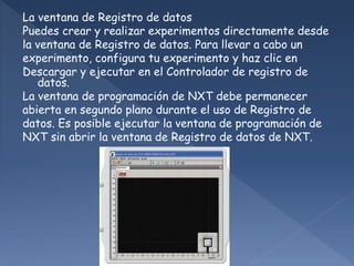 La ventana de Registro de datos
Puedes crear y realizar experimentos directamente desde
la ventana de Registro de datos. Para llevar a cabo un
experimento, configura tu experimento y haz clic en
Descargar y ejecutar en el Controlador de registro de
datos.
La ventana de programación de NXT debe permanecer
abierta en segundo plano durante el uso de Registro de
datos. Es posible ejecutar la ventana de programación de
NXT sin abrir la ventana de Registro de datos de NXT.
 