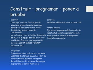 Construir – programar – poner a
prueba
Costruir:
Construya su robot. En esta guía del
usuario se proporcionan instrucciones
específicas para construir un robot.
También hay instrucciones de
construcción
para el mismo robot en la Guía de montaje
del NXT en el equipo de base n.º 9797 y
en el Robot Educator, que es parte del
software LEGO® MINDSTORMS®
Education NXT.
Programar
Programe su robot utilizando el software
LEGO MINDSTORMS Education NXT. Se
incluyen muchos ejemplos en la parte
Robot Educator del software. Descargue
su programa al ladrillo NXT con la
conexión
inalámbrica Bluetooth o con el cable USB
Poner a prueba
Ejecute su programa. ¿Qué ocurre? ¿Su
robot actuó como lo esperaba? Si no lo
hizo, ajuste su robot o su programa e
inténtelo nuevamente.
 