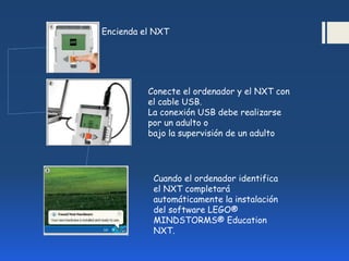 Encienda el NXT
Conecte el ordenador y el NXT con
el cable USB.
La conexión USB debe realizarse
por un adulto o
bajo la supervisión de un adulto
Cuando el ordenador identifica
el NXT completará
automáticamente la instalación
del software LEGO®
MINDSTORMS® Education
NXT.
 