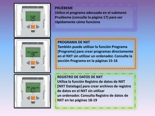 PRUÉBEME
Utilice el programa adecuado en el submenú
Pruébeme (consulte la página 17) para ver
rápidamente cómo funciona
PROGRAMA DE NXT
También puede utilizar la función Programa
[Programa] para crear programas directamente
en el NXT sin utilizar un ordenador. Consulte la
sección Programa en la páginas 15-16
REGISTRO DE DATOS DE NXT
Utiliza la función Registro de datos de NXT
[NXT Datalogo] para crear archivos de registro
de datos en el NXT sin utilizar
un ordenador. Consulta Registro de datos de
NXT en las páginas 18-19
 