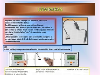 Se puede encender y apagar las lámparas, para crear
patrones intermitentes de luz.
También pueden utilizarse para activar el sensor
fotosensible, para mostrar que un motor está encendido o
para indicar el estado de un sensor. También puede utilizarlas
para darle vitalidad a los “ojos” de su robot u otras
funciones.
Utilice los cables conversores para conectar las lámparas a
los puertos de salida A, B o C. Se incluyen tres lámparas y tres
cables conversores
VER
Utilice las lámparas para activar el sensor fotosensible. Seleccione la luz ambiental
 