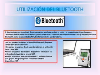 El Bluetooth es una tecnología de comunicación que hace posible el envío y la recepción de datos sin cables.
Utilizando las funciones del Bluetooth, puede instalar una conexión inalámbrica entre su NXT y otros dispositivos
Bluetooth, como otras unidades NXT, teléfonos móviles y ordenadores.
Una vez que está instalada la conexión Bluetooth, la puede
utilizar para estas funciones:
• Descargar programas desde su ordenador sin la utilización
de un cable USB.
• Enviar programas desde otros dispositivos además de su
ordenador, incluyendo su propio NXT.
• Enviar programas a varias unidades NXT individualmente
o en grupos. Un grupo puede contener hasta tres
dispositivos NXT
 