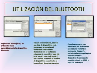 Haga clic en Buscar [Scan]. Su
ordenador busca
automáticamente los dispositivos
Bluetooth
Tras un corto intervalo, aparece
una lista de dispositivos en la
ventana en la pantalla del
ordenador. Seleccione el
dispositivo con el cual desea
establecer la conexión y haga clic
en el botón Conectar [Connect].
Nota: Puede aumentar el número
de dispositivos encontrados al
hacer clic en Buscar varias veces
Cuando se conecta a un
dispositivo por primera vez,
aparece una ventana de
contraseña [Passkey].
Introduzca la contraseña para
utilizarla con este
dispositivo [la contraseña
predeterminada es 1234] y
haga clic en Aceptar
 