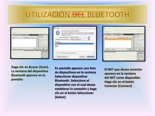 Haga clic en Buscar [Scan].
La ventana del dispositivo
Bluetooth aparece en la
pantalla
En pantalla aparece una lista
de dispositivos en la ventana
Seleccionar dispositivo
Bluetooth. Seleccione el
dispositivo con el cual desea
establecer la conexión y haga
clic en el botón Seleccionar
[Select]
El NXT que desea conectar
aparece en la ventana
del NXT como disponible.
Haga clic en el botón
Conectar [Connect]
 