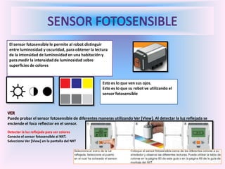 El sensor fotosensible le permite al robot distinguir
entre luminosidad y oscuridad, para obtener la lectura
de la intensidad de luminosidad en una habitación y
para medir la intensidad de luminosidad sobre
superficies de colores
Esto es lo que ven sus ojos.
Esto es lo que su robot ve utilizando el
sensor fotosensible
VER
Puede probar el sensor fotosensible de diferentes maneras utilizando Ver [View]. Al detectar la luz reflejada se
enciende el foco reflector en el sensor.
Detectar la luz reflejada para ver colores
Conecte el sensor fotosensible al NXT.
Seleccione Ver [View] en la pantalla del NXT
 