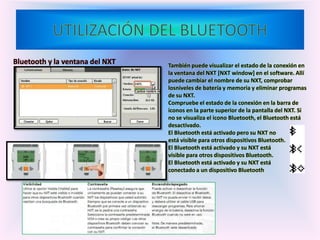 Bluetooth y la ventana del NXT También puede visualizar el estado de la conexión en
la ventana del NXT [NXT window] en el software. Allí
puede cambiar el nombre de su NXT, comprobar
losniveles de batería y memoria y eliminar programas
de su NXT.
Compruebe el estado de la conexión en la barra de
iconos en la parte superior de la pantalla del NXT. Si
no se visualiza el icono Bluetooth, el Bluetooth está
desactivado.
El Bluetooth está activado pero su NXT no
está visible para otros dispositivos Bluetooth.
El Bluetooth está activado y su NXT está
visible para otros dispositivos Bluetooth.
El Bluetooth está activado y su NXT está
conectado a un dispositivo Bluetooth
 