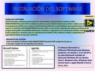 ACERCA DEL SOFTWARE
LEGO®Education y National Instruments han desarrollado conjuntamente el software LEGO
MINDSTORMS®Education NXT. El software cuenta con una interfaz intuitiva de arrastrar y soltar y un entorno
de programación gráfico que lo hace lo suficientemente fácil para un principiante como potente para un
experto. El software LEGO MINDSTORMS Education NXT es una versión mejorada del software profesional de
programación gráfica NI LabVIEW utilizado por científicos e ingenieros en el mundo para diseñar, controlar y
probar productos y sistemas como los reproductores de MP3 y DVD, teléfonos móviles y dispositivos de
seguridad de bolsas de aire para vehículos.
REQUISITOS DEL SISTEMA
Antes de instalar el software LEGO MINDSTORMS Education NXT, asegúrese de que su
ordenador cumpla con los requisitos del sistema
 