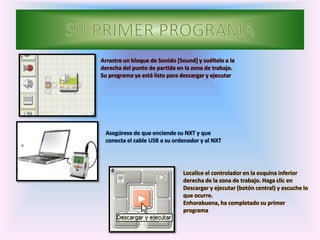 Arrastre un bloque de Sonido [Sound] y suéltelo a la
derecha del punto de partida en la zona de trabajo.
Su programa ya está listo para descargar y ejecutar
Asegúrese de que enciende su NXT y que
conecta el cable USB a su ordenador y al NXT
Localice el controlador en la esquina inferior
derecha de la zona de trabajo. Haga clic en
Descargar y ejecutar (botón central) y escuche lo
que ocurre.
Enhorabuena, ha completado su primer
programa
 