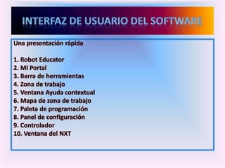 Una presentación rápida
1. Robot Educator
2. Mi Portal
3. Barra de herramientas
4. Zona de trabajo
5. Ventana Ayuda contextual
6. Mapa de zona de trabajo
7. Paleta de programación
8. Panel de configuración
9. Controlador
10. Ventana del NXT
 
