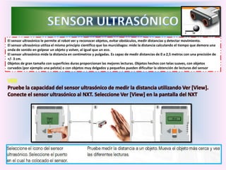 El sensor ultrasónico le permite al robot ver y reconocer objetos, evitar obstáculos, medir distancias y detectar movimiento.
El sensor ultrasónico utiliza el mismo principio científico que los murciélagos: mide la distancia calculando el tiempo que demora una
onda de sonido en golpear un objeto y volver, al igual que un eco.
El sensor ultrasónico mide la distancia en centímetros y pulgadas. Es capaz de medir distancias de 0 a 2,5 metros con una precisión de
+/- 3 cm.
Objetos de gran tamaño con superficies duras proporcionan las mejores lecturas. Objetos hechos con telas suaves, con objetos
curvados (por ejemplo una pelota) o con objetos muy delgados y pequeños pueden dificultar la obtención de lecturas del sensor
VER
Pruebe la capacidad del sensor ultrasónico de medir la distancia utilizando Ver [View].
Conecte el sensor ultrasónico al NXT. Seleccione Ver [View] en la pantalla del NXT
 
