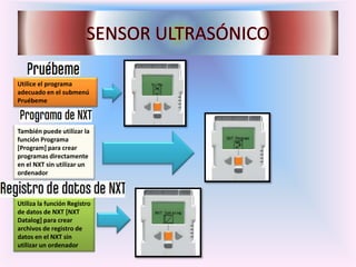 Utilice el programa
adecuado en el submenú
Pruébeme
También puede utilizar la
función Programa
[Program] para crear
programas directamente
en el NXT sin utilizar un
ordenador
Utiliza la función Registro
de datos de NXT [NXT
Datalog] para crear
archivos de registro de
datos en el NXT sin
utilizar un ordenador
 