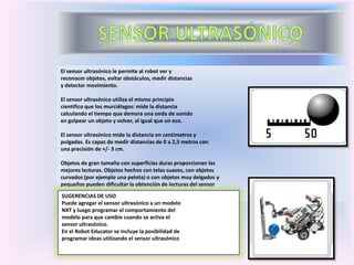 El sensor ultrasónico le permite al robot ver y
reconocer objetos, evitar obstáculos, medir distancias
y detectar movimiento.
El sensor ultrasónico utiliza el mismo principio
científico que los murciélagos: mide la distancia
calculando el tiempo que demora una onda de sonido
en golpear un objeto y volver, al igual que un eco.
El sensor ultrasónico mide la distancia en centímetros y
pulgadas. Es capaz de medir distancias de 0 a 2,5 metros con
una precisión de +/- 3 cm.
Objetos de gran tamaño con superficies duras proporcionan las
mejores lecturas. Objetos hechos con telas suaves, con objetos
curvados (por ejemplo una pelota) o con objetos muy delgados y
pequeños pueden dificultar la obtención de lecturas del sensor
SUGERENCIAS DE USO
Puede agregar el sensor ultrasónico a un modelo
NXT y luego programar el comportamiento del
modelo para que cambie cuando se activa el
sensor ultrasónico.
En el Robot Educator se incluye la posibilidad de
programar ideas utilizando el sensor ultrasónico
 