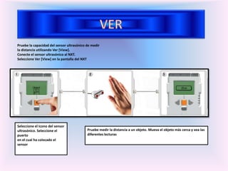 Pruebe la capacidad del sensor ultrasónico de medir
la distancia utilizando Ver [View].
Conecte el sensor ultrasónico al NXT.
Seleccione Ver [View] en la pantalla del NXT
Seleccione el icono del sensor
ultrasónico. Seleccione el
puerto
en el cual ha colocado el
sensor
Pruebe medir la distancia a un objeto. Mueva el objeto más cerca y vea las
diferentes lecturas
 